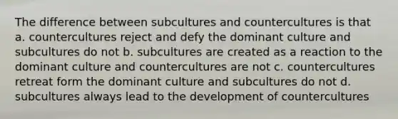 The difference between subcultures and countercultures is that a. countercultures reject and defy the dominant culture and subcultures do not b. subcultures are created as a reaction to the dominant culture and countercultures are not c. countercultures retreat form the dominant culture and subcultures do not d. subcultures always lead to the development of countercultures