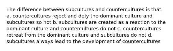 The difference between subcultures and countercultures is that: a. countercultures reject and defy the dominant culture and subcultures so not b. subcultures are created as a reaction to the dominant culture and countercultures do not c. countercultures retreat from the dominant culture and subcultures do not d. subcultures always lead to the development of countercultures