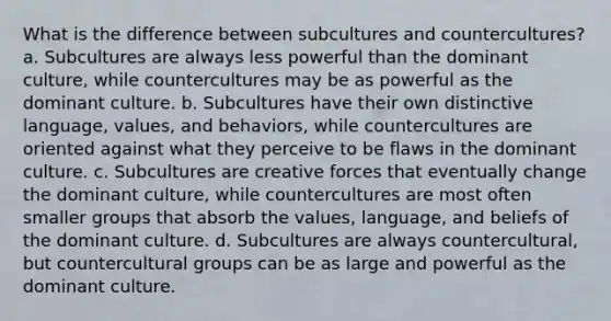 What is the difference between subcultures and countercultures? a. Subcultures are always less powerful than the dominant culture, while countercultures may be as powerful as the dominant culture. b. Subcultures have their own distinctive language, values, and behaviors, while countercultures are oriented against what they perceive to be flaws in the dominant culture. c. Subcultures are creative forces that eventually change the dominant culture, while countercultures are most often smaller groups that absorb the values, language, and beliefs of the dominant culture. d. Subcultures are always countercultural, but countercultural groups can be as large and powerful as the dominant culture.