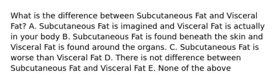 What is the difference between Subcutaneous Fat and Visceral Fat? A. Subcutaneous Fat is imagined and Visceral Fat is actually in your body B. Subcutaneous Fat is found beneath the skin and Visceral Fat is found around the organs. C. Subcutaneous Fat is worse than Visceral Fat D. There is not difference between Subcutaneous Fat and Visceral Fat E. None of the above