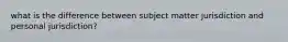 what is the difference between subject matter jurisdiction and personal jurisdiction?