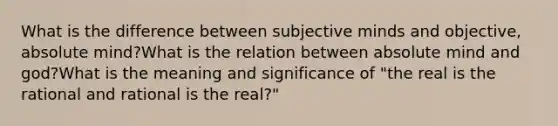 What is the difference between subjective minds and objective, absolute mind?What is the relation between absolute mind and god?What is the meaning and significance of "the real is the rational and rational is the real?"