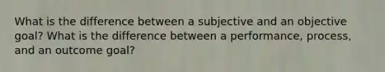 What is the difference between a subjective and an objective goal? What is the difference between a performance, process, and an outcome goal?