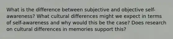 What is the difference between subjective and objective self-awareness? What cultural differences might we expect in terms of self-awareness and why would this be the case? Does research on cultural differences in memories support this?