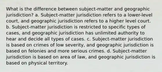 What is the difference between subject-matter and geographic jurisdiction? a. Subject-matter jurisdiction refers to a lower-level court, and geographic jurisdiction refers to a higher level court. b. Subject-matter jurisdiction is restricted to specific types of cases, and geographic jurisdiction has unlimited authority to hear and decide all types of cases. c. Subject-matter jurisdiction is based on crimes of low severity, and geographic jurisdiction is based on felonies and more serious crimes. d. Subject-matter jurisdiction is based on area of law, and geographic jurisdiction is based on physical territory.