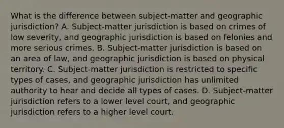 What is the difference between subject-matter and geographic jurisdiction? A. Subject-matter jurisdiction is based on crimes of low severity, and geographic jurisdiction is based on felonies and more serious crimes. B. Subject-matter jurisdiction is based on an area of law, and geographic jurisdiction is based on physical territory. C. Subject-matter jurisdiction is restricted to specific types of cases, and geographic jurisdiction has unlimited authority to hear and decide all types of cases. D. Subject-matter jurisdiction refers to a lower level court, and geographic jurisdiction refers to a higher level court.