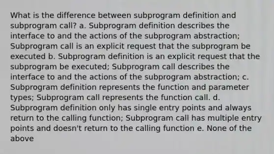 What is the difference between subprogram definition and subprogram call? a. Subprogram definition describes the interface to and the actions of the subprogram abstraction; Subprogram call is an explicit request that the subprogram be executed b. Subprogram definition is an explicit request that the subprogram be executed; Subprogram call describes the interface to and the actions of the subprogram abstraction; c. Subprogram definition represents the function and parameter types; Subprogram call represents the function call. d. Subprogram definition only has single entry points and always return to the calling function; Subprogram call has multiple entry points and doesn't return to the calling function e. None of the above