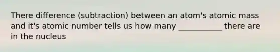 There difference (subtraction) between an atom's atomic mass and it's atomic number tells us how many ___________ there are in the nucleus