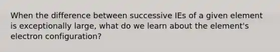 When the difference between successive IEs of a given element is exceptionally large, what do we learn about the element's electron configuration?