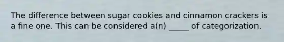 The difference between sugar cookies and cinnamon crackers is a fine one. This can be considered a(n) _____ of categorization.