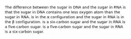 The difference between the sugar in DNA and the sugar in RNA is that the sugar in DNA contains one less oxygen atom than the sugar in RNA. is in the α configuration and the sugar in RNA is in the β configuration. is a six-carbon sugar and the sugar in RNA is a five-carbon sugar. is a five-carbon sugar and the sugar in RNA is a six-carbon sugar.