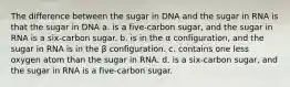 The difference between the sugar in DNA and the sugar in RNA is that the sugar in DNA a. is a five-carbon sugar, and the sugar in RNA is a six-carbon sugar. b. is in the α configuration, and the sugar in RNA is in the β configuration. c. contains one less oxygen atom than the sugar in RNA. d. is a six-carbon sugar, and the sugar in RNA is a five-carbon sugar.