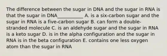 The difference between the sugar in DNA and the sugar in RNA is that the sugar in DNA___________ A. is a six-carbon sugar and the sugar in RNA is a five-carbon sugar B. can form a double-stranded molecule C. is an aldehyde sugar and the sugar in RNA is a keto sugar D. is in the alpha configuration and the sugar in RNA is in the beta configuration E. contains one less oxygen atom than the sugar in RNA