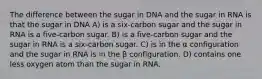 The difference between the sugar in DNA and the sugar in RNA is that the sugar in DNA A) is a six-carbon sugar and the sugar in RNA is a five-carbon sugar. B) is a five-carbon sugar and the sugar in RNA is a six-carbon sugar. C) is in the α configuration and the sugar in RNA is in the β configuration. D) contains one less oxygen atom than the sugar in RNA.