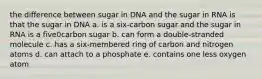 the difference between sugar in DNA and the sugar in RNA is that the sugar in DNA a. is a six-carbon sugar and the sugar in RNA is a five0carbon sugar b. can form a double-stranded molecule c. has a six-membered ring of carbon and nitrogen atoms d. can attach to a phosphate e. contains one less oxygen atom