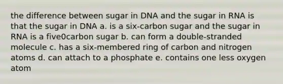 the difference between sugar in DNA and the sugar in RNA is that the sugar in DNA a. is a six-carbon sugar and the sugar in RNA is a five0carbon sugar b. can form a double-stranded molecule c. has a six-membered ring of carbon and nitrogen atoms d. can attach to a phosphate e. contains one less oxygen atom