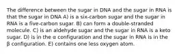 The difference between the sugar in DNA and the sugar in RNA is that the sugar in DNA A) is a six-carbon sugar and the sugar in RNA is a five-carbon sugar. B) can form a double-stranded molecule. C) is an aldehyde sugar and the sugar in RNA is a keto sugar. D) is in the α configuration and the sugar in RNA is in the β configuration. E) contains one less oxygen atom.