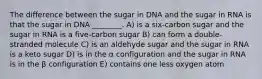 The difference between the sugar in DNA and the sugar in RNA is that the sugar in DNA ________. A) is a six-carbon sugar and the sugar in RNA is a five-carbon sugar B) can form a double-stranded molecule C) is an aldehyde sugar and the sugar in RNA is a keto sugar D) is in the α configuration and the sugar in RNA is in the β configuration E) contains one less oxygen atom