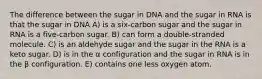 The difference between the sugar in DNA and the sugar in RNA is that the sugar in DNA A) is a six-carbon sugar and the sugar in RNA is a five-carbon sugar. B) can form a double-stranded molecule. C) is an aldehyde sugar and the sugar in the RNA is a keto sugar. D) is in the α configuration and the sugar in RNA is in the β configuration. E) contains one less oxygen atom.