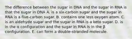 The difference between the sugar in DNA and the sugar in RNA is that the sugar in DNA A. is a six-carbon sugar and the sugar in RNA is a five-carbon sugar. B. contains one less oxygen atom. C. is an aldehyde sugar and the sugar in RNA is a keto sugar. D. is in the α configuration and the sugar in RNA is in the β configuration. E. can form a double-stranded molecule.