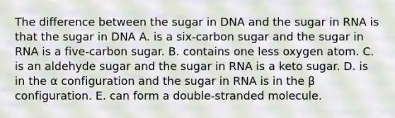 The difference between the sugar in DNA and the sugar in RNA is that the sugar in DNA A. is a six-carbon sugar and the sugar in RNA is a five-carbon sugar. B. contains one less oxygen atom. C. is an aldehyde sugar and the sugar in RNA is a keto sugar. D. is in the α configuration and the sugar in RNA is in the β configuration. E. can form a double-stranded molecule.