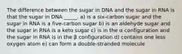 The difference between the sugar in DNA and the sugar in RNA is that the sugar in DNA _____. a) is a six-carbon sugar and the sugar in RNA is a five-carbon sugar b) is an aldehyde sugar and the sugar in RNA is a keto sugar c) is in the α configuration and the sugar in RNA is in the β configuration d) contains one less oxygen atom e) can form a double-stranded molecule