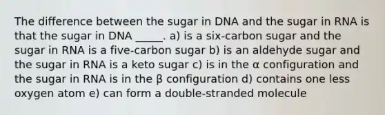 The difference between the sugar in DNA and the sugar in RNA is that the sugar in DNA _____. a) is a six-carbon sugar and the sugar in RNA is a five-carbon sugar b) is an aldehyde sugar and the sugar in RNA is a keto sugar c) is in the α configuration and the sugar in RNA is in the β configuration d) contains one less oxygen atom e) can form a double-stranded molecule