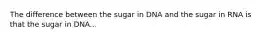 The difference between the sugar in DNA and the sugar in RNA is that the sugar in DNA...