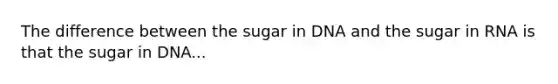 The difference between the sugar in DNA and the sugar in RNA is that the sugar in DNA...