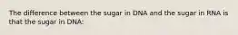 The difference between the sugar in DNA and the sugar in RNA is that the sugar in DNA: