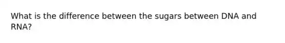 What is the difference between the sugars between DNA and RNA?