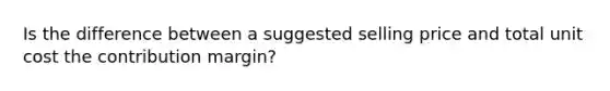 Is the difference between a suggested selling price and total unit cost the contribution margin?