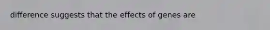 difference suggests that the effects of genes are