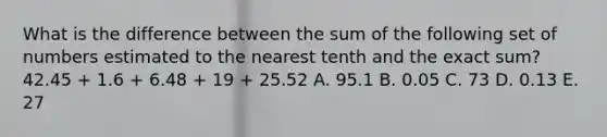 What is the difference between the sum of the following set of numbers estimated to the nearest tenth and the exact sum? 42.45 + 1.6 + 6.48 + 19 + 25.52 A. 95.1 B. 0.05 C. 73 D. 0.13 E. 27