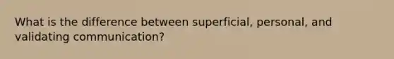 What is the difference between superficial, personal, and validating communication?