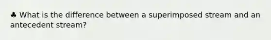 ♣ What is the difference between a superimposed stream and an antecedent stream?