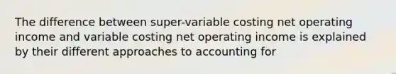 The difference between super-variable costing net operating income and variable costing net operating income is explained by their different approaches to accounting for