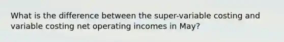 What is the difference between the super-variable costing and variable costing net operating incomes in May?