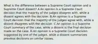 What is the difference between a Supreme Court opinion and a Supreme Court dissent? A.An opinion is a Supreme Court decision that the majority of the judges disagree with, while a dissent agrees with the decision. B.An opinion is a Supreme Court decision that the majority of the judges agree with, while a dissent disagrees with the decision. C.An opinion is a Supreme Court summary of the case, while a dissent is the final decision made on the case. D.An opinion is a Supreme Court decision suggested by one of the judges, while a dissent summarizes previous decisions on similar issues.