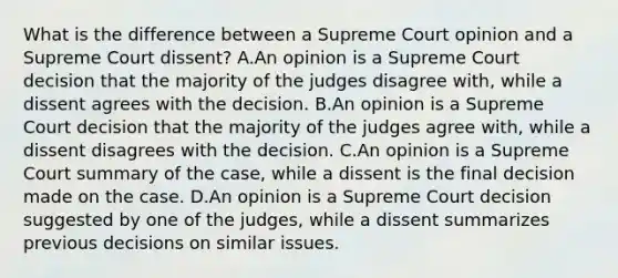 What is the difference between a Supreme Court opinion and a Supreme Court dissent? A.An opinion is a Supreme Court decision that the majority of the judges disagree with, while a dissent agrees with the decision. B.An opinion is a Supreme Court decision that the majority of the judges agree with, while a dissent disagrees with the decision. C.An opinion is a Supreme Court summary of the case, while a dissent is the final decision made on the case. D.An opinion is a Supreme Court decision suggested by one of the judges, while a dissent summarizes previous decisions on similar issues.