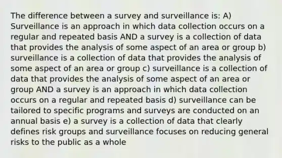 The difference between a survey and surveillance is: A) Surveillance is an approach in which data collection occurs on a regular and repeated basis AND a survey is a collection of data that provides the analysis of some aspect of an area or group b) surveillance is a collection of data that provides the analysis of some aspect of an area or group c) surveillance is a collection of data that provides the analysis of some aspect of an area or group AND a survey is an approach in which data collection occurs on a regular and repeated basis d) surveillance can be tailored to specific programs and surveys are conducted on an annual basis e) a survey is a collection of data that clearly defines risk groups and surveillance focuses on reducing general risks to the public as a whole