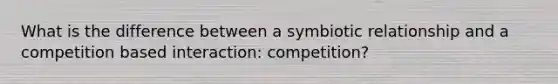 What is the difference between a symbiotic relationship and a competition based interaction: competition?