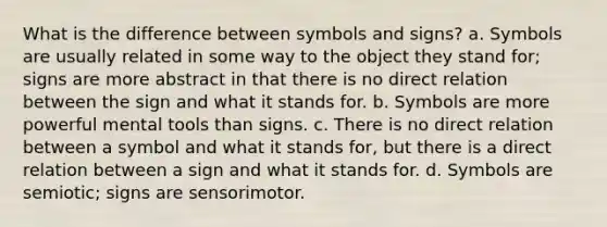 What is the difference between symbols and signs? a. Symbols are usually related in some way to the object they stand for; signs are more abstract in that there is no direct relation between the sign and what it stands for. b. Symbols are more powerful mental tools than signs. c. There is no direct relation between a symbol and what it stands for, but there is a direct relation between a sign and what it stands for. d. Symbols are semiotic; signs are sensorimotor.