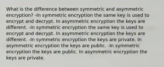 What is the difference between symmetric and asymmetric encryption? -In symmetric encryption the same key is used to encrypt and decrypt. In asymmetric encryption the keys are different. -In symmetric encryption the same key is used to encrypt and decrypt. In asymmetric encryption the keys are different. -In symmetric encryption the keys are private. In asymmetric encryption the keys are public. -In symmetric encryption the keys are public. In asymmetric encryption the keys are private.