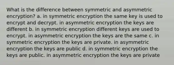 What is the difference between symmetric and asymmetric encryption? a. in symmetric encryption the same key is used to encrypt and decrypt. in asymmetric encryption the keys are different b. in symmetric encryption different keys are used to encrypt. in asymmetric encryption the keys are the same c. in symmetric encryption the keys are private. in asymmetric encryption the keys are public d. in symmetric encryption the keys are public. in asymmetric encryption the keys are private