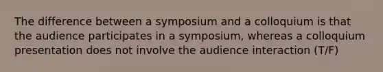 The difference between a symposium and a colloquium is that the audience participates in a symposium, whereas a colloquium presentation does not involve the audience interaction (T/F)