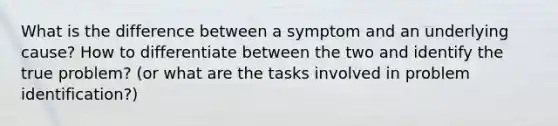 What is the difference between a symptom and an underlying cause? How to differentiate between the two and identify the true problem? (or what are the tasks involved in problem identification?)