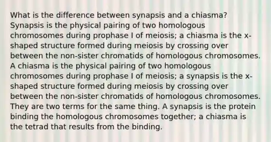 What is the difference between synapsis and a chiasma? Synapsis is the physical pairing of two homologous chromosomes during prophase I of meiosis; a chiasma is the x-shaped structure formed during meiosis by crossing over between the non-sister chromatids of homologous chromosomes. A chiasma is the physical pairing of two homologous chromosomes during prophase I of meiosis; a synapsis is the x-shaped structure formed during meiosis by crossing over between the non-sister chromatids of homologous chromosomes. They are two terms for the same thing. A synapsis is the protein binding the homologous chromosomes together; a chiasma is the tetrad that results from the binding.