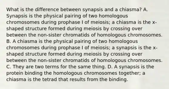 What is the difference between synapsis and a chiasma? A. Synapsis is the physical pairing of two homologous chromosomes during prophase I of meiosis; a chiasma is the x-shaped structure formed during meiosis by crossing over between the non-sister chromatids of homologous chromosomes. B. A chiasma is the physical pairing of two homologous chromosomes during prophase I of meiosis; a synapsis is the x-shaped structure formed during meiosis by crossing over between the non-sister chromatids of homologous chromosomes. C. They are two terms for the same thing. D. A synapsis is the protein binding the homologous chromosomes together; a chiasma is the tetrad that results from the binding.