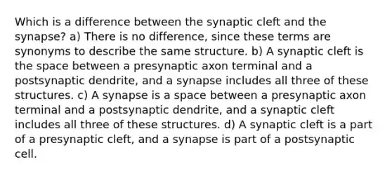 Which is a difference between the synaptic cleft and the synapse? a) There is no difference, since these terms are synonyms to describe the same structure. b) A synaptic cleft is the space between a presynaptic axon terminal and a postsynaptic dendrite, and a synapse includes all three of these structures. c) A synapse is a space between a presynaptic axon terminal and a postsynaptic dendrite, and a synaptic cleft includes all three of these structures. d) A synaptic cleft is a part of a presynaptic cleft, and a synapse is part of a postsynaptic cell.